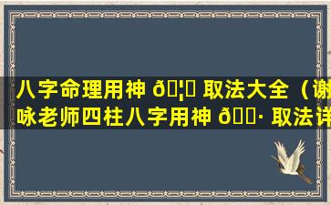八字命理用神 🦆 取法大全（谢咏老师四柱八字用神 🌷 取法详解第四篇）